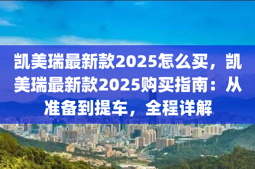 凱美瑞最新款2025怎么買，凱美瑞最新款2025購買指南：從準(zhǔn)備到提車，全程詳解