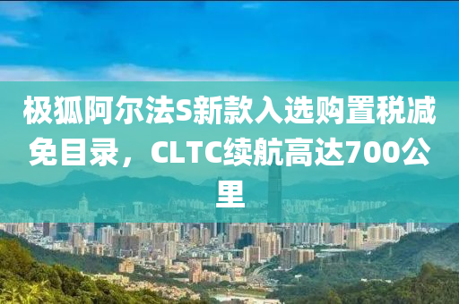 極狐阿爾法S新款入選購置稅減免目錄，CLTC續(xù)航高達(dá)700公里