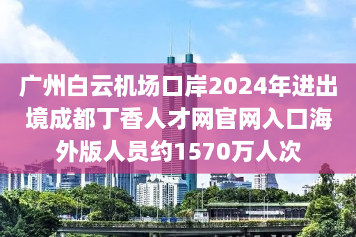 廣州白云機(jī)場口岸2024年進(jìn)出境成都丁香人才網(wǎng)官網(wǎng)入口海外版人員約1570萬人次