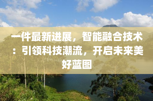 一件最新進(jìn)展，智能融合技術(shù)：引領(lǐng)科技潮流，開啟未來美好藍(lán)圖