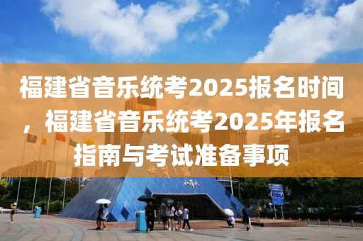 福建省音樂統(tǒng)考2025報(bào)名時(shí)間，福建省音樂統(tǒng)考2025年報(bào)名指南與考試準(zhǔn)備事項(xiàng)