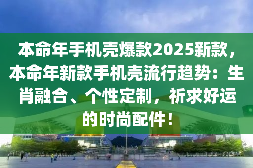 本命年手機(jī)殼爆款2025新款，本命年新款手機(jī)殼流行趨勢：生肖融合、個(gè)性定制，祈求好運(yùn)的時(shí)尚配件！