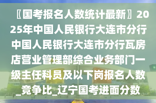 〖國(guó)考報(bào)名人數(shù)統(tǒng)計(jì)最新〗2025年中國(guó)人民銀行大連市分行中國(guó)人民銀行大連市分行瓦房店?duì)I業(yè)管理部綜合業(yè)務(wù)部門一級(jí)主任科員及以下崗報(bào)名人數(shù)_競(jìng)爭(zhēng)比_遼寧國(guó)考進(jìn)面分?jǐn)?shù)