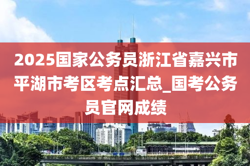 2025國(guó)家公務(wù)員浙江省嘉興市平湖市考區(qū)考點(diǎn)匯總_國(guó)考公務(wù)員官網(wǎng)成績(jī)