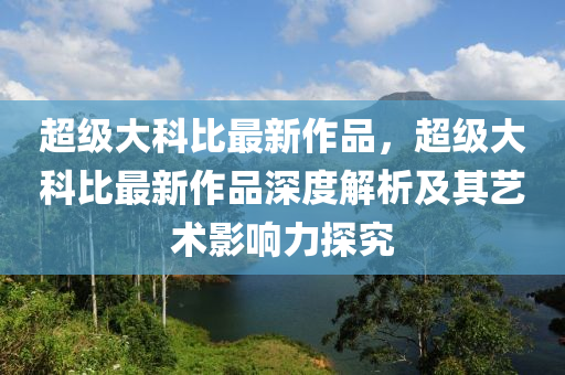 超級大科比最新作品，超級大科比最新作品深度解析及其藝術影響力探究