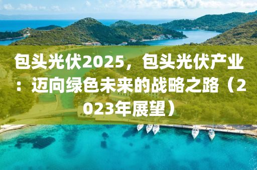 包頭光伏2025，包頭光伏產(chǎn)業(yè)：邁向綠色未來的戰(zhàn)略之路（2023年展望）