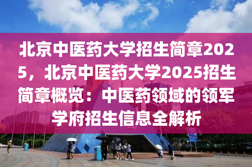 北京中醫(yī)藥大學(xué)招生簡章2025，北京中醫(yī)藥大學(xué)2025招生簡章概覽：中醫(yī)藥領(lǐng)域的領(lǐng)軍學(xué)府招生信息全解析