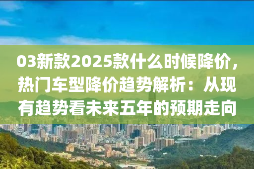 03新款2025款什么時候降價，熱門車型降價趨勢解析：從現(xiàn)有趨勢看未來五年的預(yù)期走向