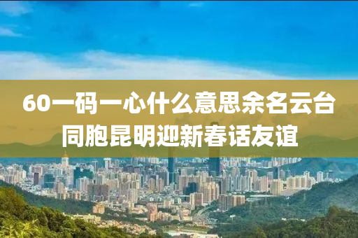 60一碼一心什么意思余名云臺(tái)同胞昆明迎新春話友誼