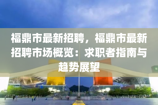 福鼎市最新招聘，福鼎市最新招聘市場概覽：求職者指南與趨勢展望