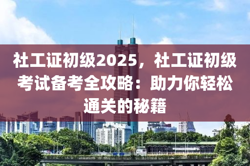 社工證初級2025，社工證初級考試備考全攻略：助力你輕松通關(guān)的秘籍