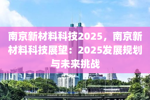 南京新材料科技2025，南京新材料科技展望：2025發(fā)展規(guī)劃與未來挑戰(zhàn)