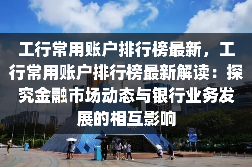 工行常用賬戶排行榜最新，工行常用賬戶排行榜最新解讀：探究金融市場動(dòng)態(tài)與銀行業(yè)務(wù)發(fā)展的相互影響