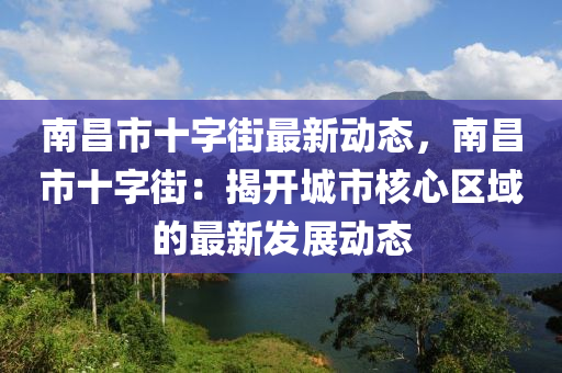 南昌市十字街最新動態(tài)，南昌市十字街：揭開城市核心區(qū)域的最新發(fā)展動態(tài)