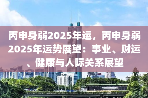 丙申身弱2025年運，丙申身弱2025年運勢展望：事業(yè)、財運、健康與人際關(guān)系展望