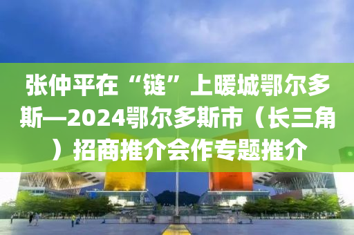 張仲平在“鏈”上暖城鄂爾多斯—2024鄂爾多斯市（長三角）招商推介會作專題推介