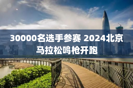 30000名選手參賽 2024北京馬拉松鳴槍開跑