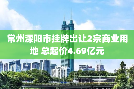 常州溧陽市掛牌出讓2宗商業(yè)用地 總起價(jià)4.69億元