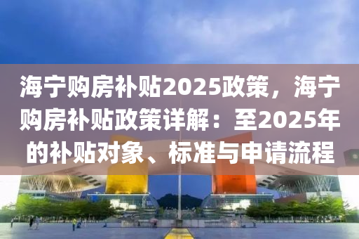 海寧購房補(bǔ)貼2025政策，海寧購房補(bǔ)貼政策詳解：至2025年的補(bǔ)貼對(duì)象、標(biāo)準(zhǔn)與申請(qǐng)流程