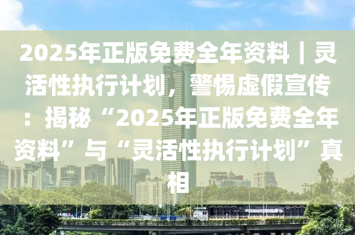 2025年正版免費(fèi)全年資料｜靈活性執(zhí)行計劃，警惕虛假宣傳：揭秘“2025年正版免費(fèi)全年資料”與“靈活性執(zhí)行計劃”真相