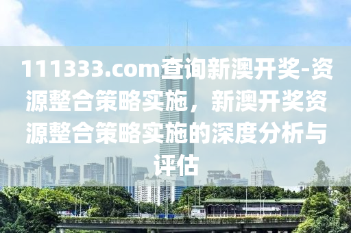 111333.соm查詢新澳開獎-資源整合策略實(shí)施，新澳開獎資源整合策略實(shí)施的深度分析與評估