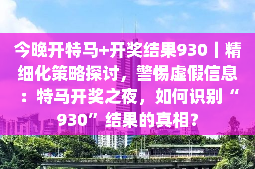 今晚開(kāi)特馬+開(kāi)獎(jiǎng)結(jié)果930｜精細(xì)化策略探討，警惕虛假信息：特馬開(kāi)獎(jiǎng)之夜，如何識(shí)別“930”結(jié)果的真相？