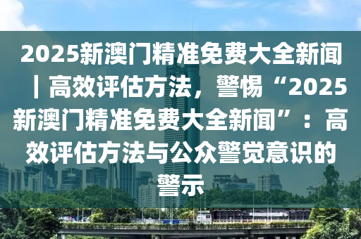 2025新澳門(mén)精準(zhǔn)免費(fèi)大全新聞｜高效評(píng)估方法，警惕“2025新澳門(mén)精準(zhǔn)免費(fèi)大全新聞”：高效評(píng)估方法與公眾警覺(jué)意識(shí)的警示