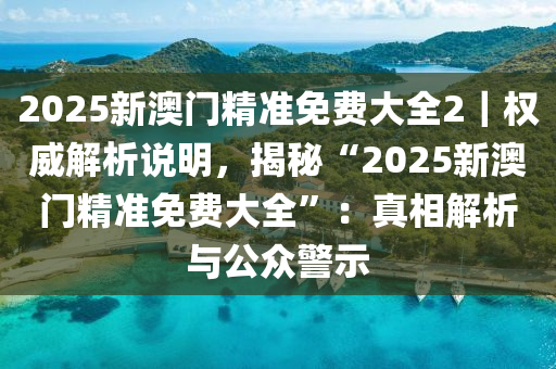 2025新澳門精準(zhǔn)免費大全2｜權(quán)威解析說明，揭秘“2025新澳門精準(zhǔn)免費大全”：真相解析與公眾警示