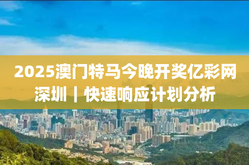 2025澳門特馬今晚開獎億彩網(wǎng)深圳｜快速響應(yīng)計劃分析