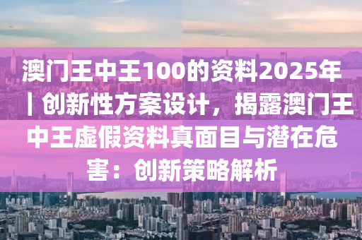 澳門王中王100的資料2025年｜創(chuàng)新性方案設(shè)計(jì)，揭露澳門王中王虛假資料真面目與潛在危害：創(chuàng)新策略解析