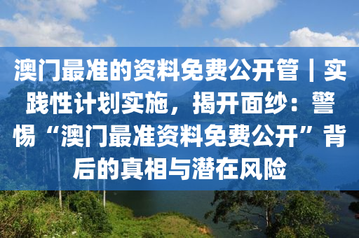 澳門最準的資料免費公開管｜實踐性計劃實施，揭開面紗：警惕“澳門最準資料免費公開”背后的真相與潛在風(fēng)險