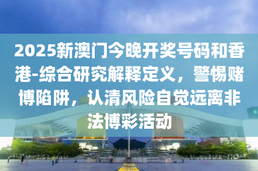 2025新澳門今晚開獎號碼和香港-綜合研究解釋定義，警惕賭博陷阱，認清風險自覺遠離非法博彩活動