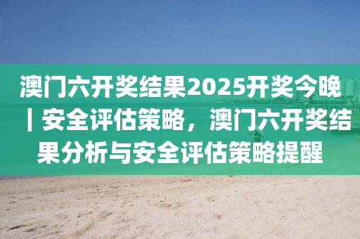 澳門六開獎結(jié)果2025開獎今晚｜安全評估策略，澳門六開獎結(jié)果分析與安全評估策略提醒