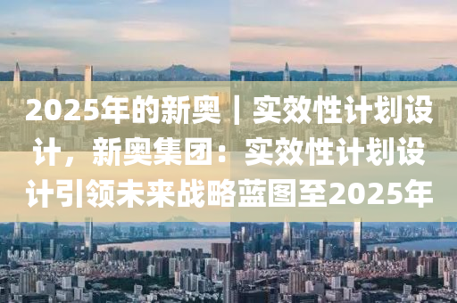 2025年的新奧｜實效性計劃設(shè)計，新奧集團：實效性計劃設(shè)計引領(lǐng)未來戰(zhàn)略藍圖至2025年