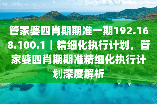 管家婆四肖期期準一期192.168.100.1｜精細化執(zhí)行計劃，管家婆四肖期期準精細化執(zhí)行計劃深度解析