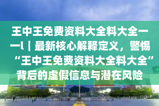 王中王免費資料大全料大全一一l｜最新核心解釋定義，警惕“王中王免費資料大全料大全”背后的虛假信息與潛在風險