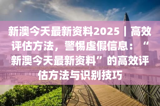 新澳今天最新資料2025｜高效評估方法，警惕虛假信息：“新澳今天最新資料”的高效評估方法與識別技巧