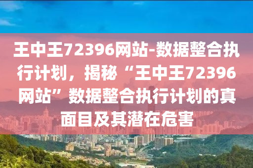 王中王72396網(wǎng)站-數(shù)據(jù)整合執(zhí)行計劃，揭秘“王中王72396網(wǎng)站”數(shù)據(jù)整合執(zhí)行計劃的真面目及其潛在危害