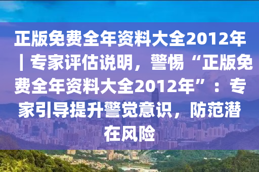 正版免費(fèi)全年資料大全2012年｜專(zhuān)家評(píng)估說(shuō)明，警惕“正版免費(fèi)全年資料大全2012年”：專(zhuān)家引導(dǎo)提升警覺(jué)意識(shí)，防范潛在風(fēng)險(xiǎn)