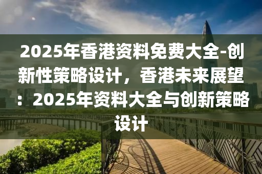 2025年香港資料免費(fèi)大全-創(chuàng)新性策略設(shè)計(jì)，香港未來(lái)展望：2025年資料大全與創(chuàng)新策略設(shè)計(jì)