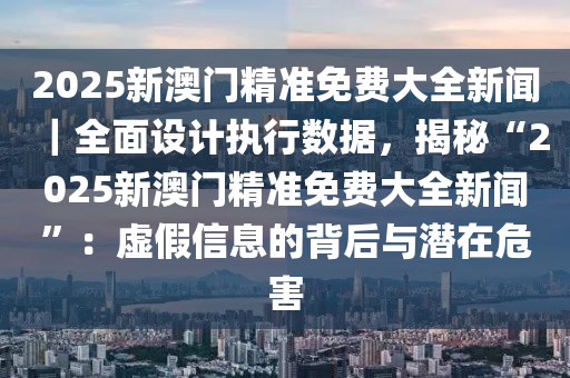 2025新澳門精準免費大全新聞｜全面設計執(zhí)行數(shù)據(jù)，揭秘“2025新澳門精準免費大全新聞”：虛假信息的背后與潛在危害