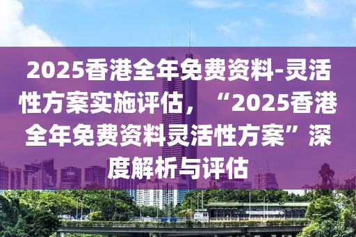 2025香港全年免費(fèi)資料-靈活性方案實施評估，“2025香港全年免費(fèi)資料靈活性方案”深度解析與評估