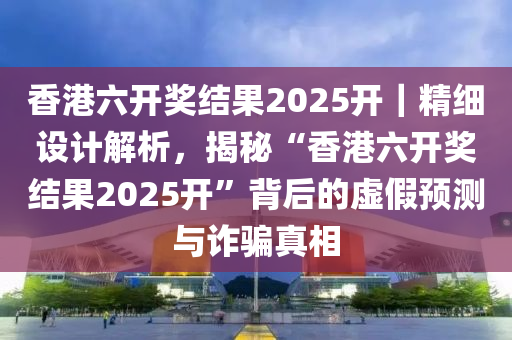 香港六開(kāi)獎(jiǎng)結(jié)果2025開(kāi)｜精細(xì)設(shè)計(jì)解析，揭秘“香港六開(kāi)獎(jiǎng)結(jié)果2025開(kāi)”背后的虛假預(yù)測(cè)與詐騙真相