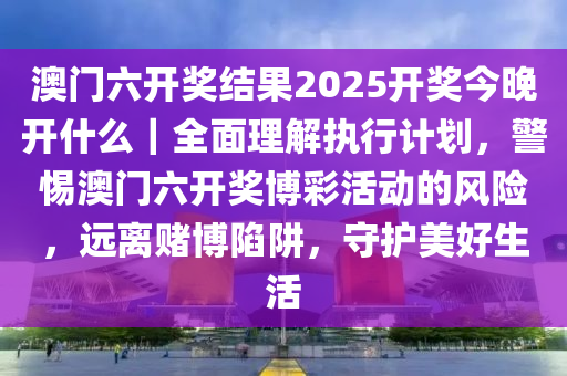 澳門(mén)六開(kāi)獎(jiǎng)結(jié)果2025開(kāi)獎(jiǎng)今晚開(kāi)什么｜全面理解執(zhí)行計(jì)劃，警惕澳門(mén)六開(kāi)獎(jiǎng)博彩活動(dòng)的風(fēng)險(xiǎn)，遠(yuǎn)離賭博陷阱，守護(hù)美好生活