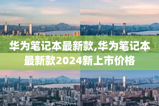 华为笔记本最新款,华为笔记本最新款2024新上市价格