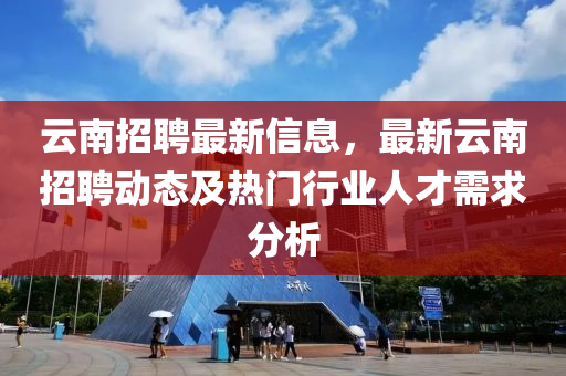 云南招聘最新信息，最新云南招聘動態(tài)及熱門行業(yè)人才需求分析