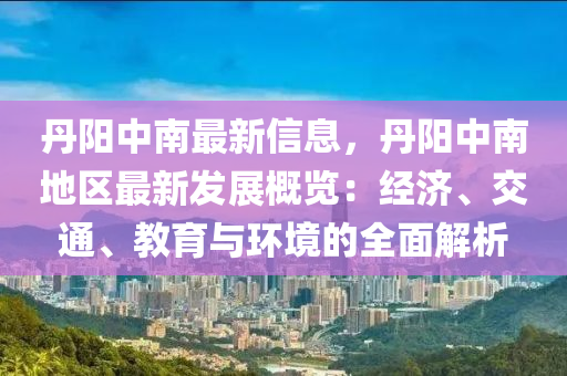 丹陽中南最新信息，丹陽中南地區(qū)最新發(fā)展概覽：經(jīng)濟、交通、教育與環(huán)境的全面解析