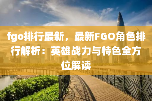 fgo排行最新，最新FGO角色排行解析：英雄戰(zhàn)力與特色全方位解讀