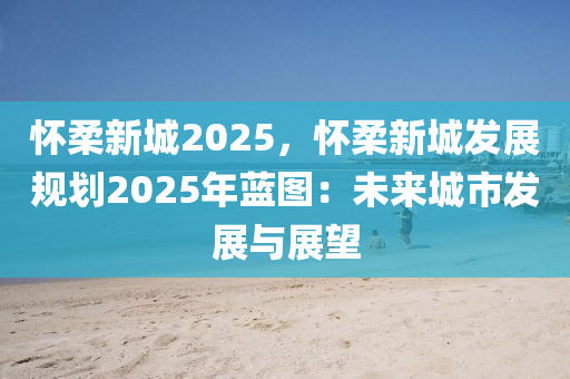 懷柔新城2025，懷柔新城發(fā)展規(guī)劃2025年藍(lán)圖：未來城市發(fā)展與展望