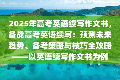 2025年高考英語續(xù)寫作文書，備戰(zhàn)高考英語續(xù)寫：預(yù)測(cè)未來趨勢(shì)、備考策略與技巧全攻略——以英語續(xù)寫作文書為例